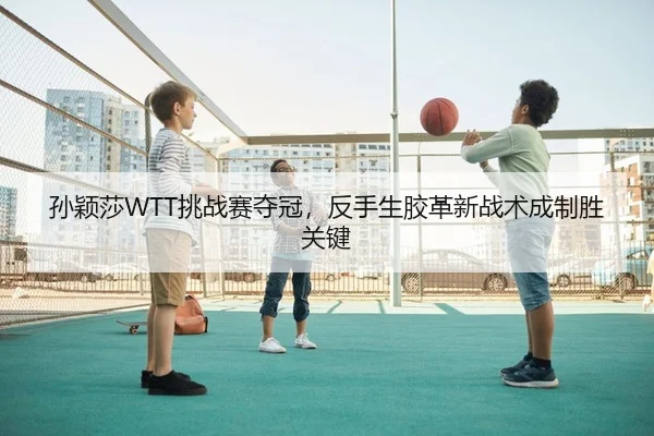 孙颖莎WTT挑战赛夺冠，反手生胶革新战术成制胜关键