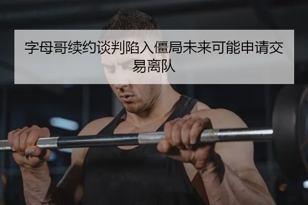 字母哥续约谈判陷入僵局未来可能申请交易离队